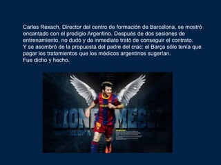 Carles Rexach, Director del centro de formación de Barcelona, ​se mostró
encantado con el prodigio Argentino. Después de dos sesiones de
entrenamiento, no dudó y de inmediato trató de conseguir el contrato.
Y se asombró de la propuesta del padre del crac: el Barça sólo tenía que
pagar los tratamientos que los médicos argentinos sugerían.
Fue dicho y hecho.
 