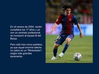 En el verano de 2004, recién
cumplidos los 17 años y ya
con un contrato profesional,
se incorporó al equipo B del
Barça.

Pero sólo hizo cinco partidos,
ya que aquel enorme talento
no cabía en un "Miniestadio",
exigía más grandes
escenarios.
 