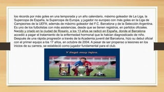 los récords por más goles en una temporada y un año calendario,​ máximo goleador de La Liga, la
Supercopa de España, la Supercopa de Europa, y jugador no europeo con más goles en la Liga de
Campeones de la UEFA; además de máximo goleador del F.C. Barcelona y de la Selección Argentina.
Es uno de los futbolistas con más asistencias, desde que se tienen registros, en partidos oficiales.​
Nacido y criado en la ciudad de Rosario, a los 13 años se radicó en España, donde el Barcelona
accedió a pagar el tratamiento de la enfermedad hormonal que le habían diagnosticado de niño.
Después de una rápida progresión a través de la Academia juvenil del Barcelona,​ hizo su debut oficial
con el primer equipo a los 17 años, en octubre de 2004. A pesar de ser propenso a lesiones en los
inicios de su carrera, se estableció como jugador fundamental para el club.
 