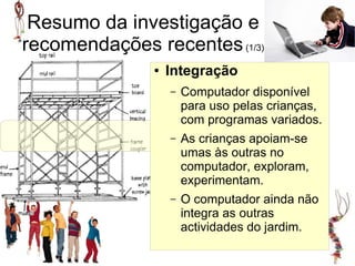 Resumo da investigação e
recomendações recentes (1/3)
               ●   Integração
                   –   Computador disponível
                       para uso pelas crianças,
                       com programas variados.
                   –             Integração
                       As crianças apoiam-se
                       umas às outras no
                       computador, exploram,
                       experimentam.
                   –   O computador ainda não
                       integra as outras
                       actividades do jardim.
 