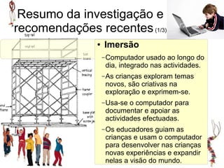 Resumo da investigação e
recomendações recentes (1/3)
               ●   Imersão
                                     Imersão
                   – Computador  usado ao longo do
                    dia, integrado nas actividades.
                   – Ascrianças exploram temas
                    novos, são criativas na
                    exploração e exprimem-se.
                   – Usa-se o computador para
                    documentar e apoiar as
                    actividades efectuadas.
                   – Os educadores guiam as
                    crianças e usam o computador
                    para desenvolver nas crianças
                    novas experiências e expandir
                    nelas a visão do mundo.
 