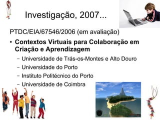 Investigação, 2007...
PTDC/EIA/67546/2006 (em avaliação)
●   Contextos Virtuais para Colaboração em
    Criação e Aprendizagem
    –   Universidade de Trás-os-Montes e Alto Douro
    –   Universidade do Porto
    –   Instituto Politécnico do Porto
    –   Universidade de Coimbra
 