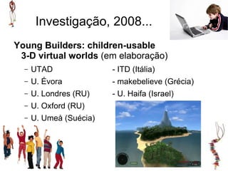 Investigação, 2008...
Young Builders: children-usable
 3-D virtual worlds (em elaboração)
  –   UTAD               - ITD (Itália)
  –   U. Évora           - makebelieve (Grécia)
  –   U. Londres (RU)    - U. Haifa (Israel)
  –   U. Oxford (RU)
  –   U. Umeå (Suécia)
 