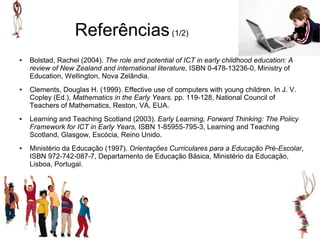 Referências (1/2)
●   Bolstad, Rachel (2004). The role and potential of ICT in early childhood education: A
    review of New Zealand and international literature, ISBN 0-478-13236-0, Ministry of
    Education, Wellington, Nova Zelândia.
●   Clements, Douglas H. (1999). Effective use of computers with young children. In J. V.
    Copley (Ed.), Mathematics in the Early Years. pp. 119-128, National Council of
    Teachers of Mathematics, Reston, VA, EUA.
●   Learning and Teaching Scotland (2003). Early Learning, Forward Thinking: The Policy
    Framework for ICT in Early Years, ISBN 1-85955-795-3, Learning and Teaching
    Scotland, Glasgow, Escócia, Reino Unido.
●   Ministério da Educação (1997). Orientações Curriculares para a Educação Pré-Escolar,
    ISBN 972-742-087-7, Departamento de Educação Básica, Ministério da Educação,
    Lisboa, Portugal.
 