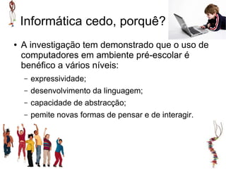 Informática cedo, porquê?
●   A investigação tem demonstrado que o uso de
    computadores em ambiente pré-escolar é
    benéfico a vários níveis:
    –   expressividade;
    –   desenvolvimento da linguagem;
    –   capacidade de abstracção;
    –   pemite novas formas de pensar e de interagir.
 