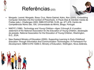 Referências (2/2)
●   Morgado, Leonel; Morgado, Rosa; Cruz, Maria Gabriel; Kahn, Ken (2005). Embedding
    Computer Activities into the Context of Preschools. In Paulo Dias & Cândido Varela de
    Freitas (eds.), Challenges 2005, ISBN 972-8746-13-05, pp. 471-478, Centro de
    Competências Nónio Séc. XXI, Universidade do Minho, Braga, Portugal.
●   NAEYC (1996). Technology and Young Children—Ages 3 through 8: A position
    statement of the National Association for the Education of Young Children, declaração
    de posição, National Association for the Education of Young Children, Washington,
    D.C., EUA.
●   New Zealand Ministry of Education (2005). Supporting Learning In Early Childhood
    Education Through Information And Communication Technologies: A Framework For
    Development, ISBN 0-478-13260-3, Ministry of Education, Wellington, Nova Zelândia.
 