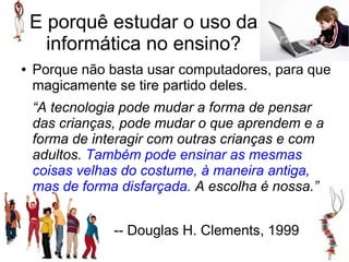 E porquê estudar o uso da
      informática no ensino?
●   Porque não basta usar computadores, para que
    magicamente se tire partido deles.
    “A tecnologia pode mudar a forma de pensar
    das crianças, pode mudar o que aprendem e a
    forma de interagir com outras crianças e com
    adultos. Também pode ensinar as mesmas
    coisas velhas do costume, à maneira antiga,
    mas de forma disfarçada. A escolha é nossa.”


                -- Douglas H. Clements, 1999
 