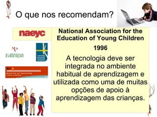 O que nos recomendam?
         National Association for the
         Education of Young Children
                    1996
              A tecnologia deve ser
             integrada no ambiente
         habitual de aprendizagem e
        utilizada como uma de muitas
               opções de apoio à
         aprendizagem das crianças.
 