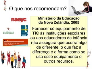 O que nos recomendam?
           Ministério da Educação
           da Nova Zelândia, 2005
        Fornecer só equipamento de
        TIC às instituições escolares
       ou aos educadores de infância
       não assegura que ocorra algo
           de diferente; o que faz a
        diferença é a forma como se
          usa esse equipamento e
               outros recursos.
 