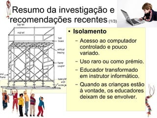 Resumo da investigação e
recomendações recentes (1/3)
               ●   Isolamento
                   –   Acesso ao computador
                       controlado e pouco
                       variado.
                   –   Uso raro ou como prémio.
                   –   Educador transformado
                       em instrutor informático.
                   –   Quando as crianças estão
                       à vontade, os educadores
                       deixam de se envolver.
 