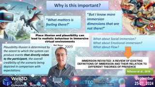 September
25-27, 2024
September
25-27, 2024
Why is this important?
Why is this important?
2009
Plausibility illusion is determined by
the extent to which the system can
produce events that directly relate
to the participant, the overall
credibility of the scenario being
depicted in comparison with
expectations.
Plausibility illusion is determined by
the extent to which the system can
produce events that directly relate
to the participant, the overall
credibility of the scenario being
depicted in comparison with
expectations.
What about Social immersion?
What about Emotional immersion?
What about Flow?
What about Social immersion?
What about Emotional immersion?
What about Flow?
“What matters is
feeling there!”
“What matters is
feeling there!”
“But I know more
immersion
dimensions that are
not there!”
“But I know more
immersion
dimensions that are
not there!”
Nilsson et al., 2016
Nilsson et al., 2016
 