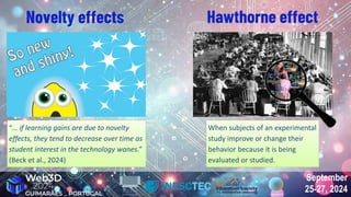 September
25-27, 2024
September
25-27, 2024
When subjects of an experimental
study improve or change their
behavior because it is being
evaluated or studied.
When subjects of an experimental
study improve or change their
behavior because it is being
evaluated or studied.
Novelty effects Hawthorne effect
“… if learning gains are due to novelty
effects, they tend to decrease over time as
student interest in the technology wanes.”
(Beck et al., 2024)
“… if learning gains are due to novelty
effects, they tend to decrease over time as
student interest in the technology wanes.”
(Beck et al., 2024)
 