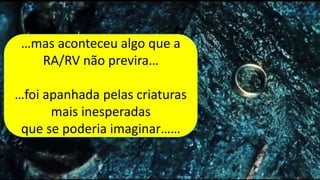 …mas aconteceu algo que a
RA/RV não previra…
…foi apanhada pelas criaturas
mais inesperadas
que se poderia imaginar……
…mas aconteceu algo que a
RA/RV não previra…
…foi apanhada pelas criaturas
mais inesperadas
que se poderia imaginar……
 