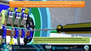 Por exemplo: será “Formação profissional” o uso de aprendizagem imersiva
mais alinhado aos objetivos? (Muitas vezes, não…)
Morgado et al., (2022). Recommendation Tool for Use of Immersive Learning
Environments. International Conference of the Immersive Learning Research Network
(iLRN)
Morgado et al., (2022). Recommendation Tool for Use of Immersive Learning
Environments. International Conference of the Immersive Learning Research Network
(iLRN)
 