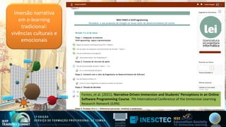 Imersão narrativa
em e-learning
tradicional:
vivências culturais e
emocionais
Fontes, et al. (2021). Narrative-Driven Immersion and Students' Perceptions in an Online
Software Programming Course. 7th International Conference of the Immersive Learning
Research Network (iLRN)
Fontes, et al. (2021). Narrative-Driven Immersion and Students' Perceptions in an Online
Software Programming Course. 7th International Conference of the Immersive Learning
Research Network (iLRN)
 
