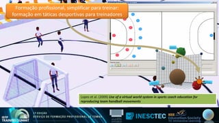 Formação profissional, simplificar para treinar:
formação em táticas desportivas para treinadores
Lopes et al. (2009) Use of a virtual world system in sports coach education for
reproducing team handball movements
Lopes et al. (2009) Use of a virtual world system in sports coach education for
reproducing team handball movements
 