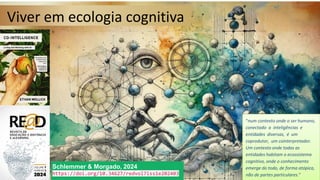 Viver em ecologia cognitiva
Viver em ecologia cognitiva
Schlemmer & Morgado, 2024
https://doi.org/10.34627/redvol7iss1e202403
Schlemmer & Morgado, 2024
https://doi.org/10.34627/redvol7iss1e202403
“num contexto onde o ser humano,
conectado a inteligências e
entidades diversas, é um
coprodutor, um cointerpretador.
Um contexto onde todas as
entidades habitam o ecossistema
cognitivo, onde o conhecimento
emerge do todo, de forma atópica,
não de partes particulares.”
“num contexto onde o ser humano,
conectado a inteligências e
entidades diversas, é um
coprodutor, um cointerpretador.
Um contexto onde todas as
entidades habitam o ecossistema
cognitivo, onde o conhecimento
emerge do todo, de forma atópica,
não de partes particulares.”
 