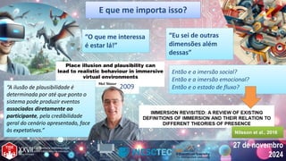 27 de novembro
2024
27 de novembro
2024
E que me importa isso?
E que me importa isso?
2009
“A ilusão de plausibilidade é
determinada por até que ponto o
sistema pode produzir eventos
associados diretamente ao
participante, pela credibilidade
geral do cenário apresentado, face
às expetativas.”
“A ilusão de plausibilidade é
determinada por até que ponto o
sistema pode produzir eventos
associados diretamente ao
participante, pela credibilidade
geral do cenário apresentado, face
às expetativas.”
Então e a imersão social?
Então e a imersão emocional?
Então e o estado de fluxo?
Então e a imersão social?
Então e a imersão emocional?
Então e o estado de fluxo?
“O que me interessa
é estar lá!”
“O que me interessa
é estar lá!”
“Eu sei de outras
dimensões além
dessas”
“Eu sei de outras
dimensões além
dessas”
Nilsson et al., 2016
Nilsson et al., 2016
 