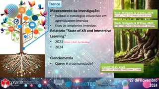 27 de novembro
2024
27 de novembro
2024
Mapeamento da investigação:
• Práticas e estratégias educativas em
aprendizagem imersiva
• Usos de ambientes imersivos
Relatório "State of XR and Immersive
Learning”
• 2021 https://bit.ly/3Ku3Gqg
• 2024
Cienciometria
• Quem é a comunidade?
Tronco
Tronco
Gaspar et al., 2020
http://hdl.handle.net/10400.2/8444
Gaspar et al., 2020
http://hdl.handle.net/10400.2/8444
Beck, Morgado & O’Shea, 2024
https://bit.ly/ImmersiveEduStrat
Beck, Morgado & O’Shea, 2024
https://bit.ly/ImmersiveEduStrat
Beck, Morgado & O’Shea, 2020
http://hdl.handle.net/10400.2/10070
Beck, Morgado & O’Shea, 2020
http://hdl.handle.net/10400.2/10070
 