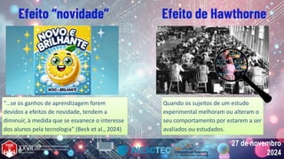 27 de novembro
2024
27 de novembro
2024
Quando os sujeitos de um estudo
experimental melhoram ou alteram o
seu comportamento por estarem a ser
avaliados ou estudados.
Quando os sujeitos de um estudo
experimental melhoram ou alteram o
seu comportamento por estarem a ser
avaliados ou estudados.
Efeito “novidade” Efeito de Hawthorne
“…se os ganhos de aprendizagem forem
devidos a efeitos de novidade, tendem a
diminuir, à medida que se esvanece o interesse
dos alunos pela tecnologia” (Beck et al., 2024)
“…se os ganhos de aprendizagem forem
devidos a efeitos de novidade, tendem a
diminuir, à medida que se esvanece o interesse
dos alunos pela tecnologia” (Beck et al., 2024)
 