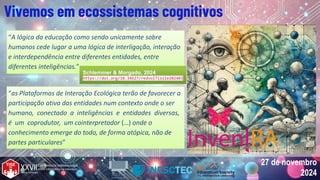 27 de novembro
2024
27 de novembro
2024
Vivemos em ecossistemas cognitivos
“A lógica da educação como sendo unicamente sobre
humanos cede lugar a uma lógica de interligação, interação
e interdependência entre diferentes entidades, entre
diferentes inteligências.”
“A lógica da educação como sendo unicamente sobre
humanos cede lugar a uma lógica de interligação, interação
e interdependência entre diferentes entidades, entre
diferentes inteligências.”
“as Plataformas de Interação Ecológica terão de favorecer a
participação ativa das entidades num contexto onde o ser
humano, conectado a inteligências e entidades diversas,
é um coprodutor, um cointerpretador (…) onde o
conhecimento emerge do todo, de forma atópica, não de
partes particulares”
“as Plataformas de Interação Ecológica terão de favorecer a
participação ativa das entidades num contexto onde o ser
humano, conectado a inteligências e entidades diversas,
é um coprodutor, um cointerpretador (…) onde o
conhecimento emerge do todo, de forma atópica, não de
partes particulares”
Schlemmer & Morgado, 2024
https://doi.org/10.34627/redvol7iss1e202403
Schlemmer & Morgado, 2024
https://doi.org/10.34627/redvol7iss1e202403
 