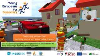 Cruz et al. (2013) Designing User Learning Experience in Virtual Worlds: The
Young Europeans for Democracy Serious Application.
Switching perspective:
deciding immersed in narrative context
 