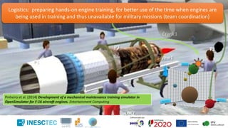 Pinheiro et al. (2014) Development of a mechanical maintenance training simulator in
OpenSimulator for F-16 aircraft engines. Entertainment Computing
Logistics: preparing hands-on engine training, for better use of the time when engines are
being used in training and thus unavailable for military missions (team coordination)
 