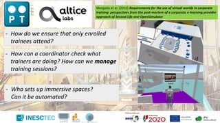 - How do we ensure that only enrolled
trainees attend?
- How can a coordinator check what
trainers are doing? How can we manage
training sessions?
- Who sets up immersive spaces?
Can it be automated?
Morgado et al. (2016) Requirements for the use of virtual worlds in corporate
training: perspectives from the post-mortem of a corporate e-learning provider
approach of Second Life and OpenSimulator
 