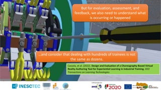 But for evaluation, assessment, and
feedback, we also need to understand what
is occurring or happened
…and consider that dealing with hundreds of trainees is not
the same as dozens.
Cassola, et al. (2022). Design and Evaluation of a Choreography-Based Virtual
Reality Authoring Tool for Experiential Learning in Industrial Training. IEEE
Transactions on Learning Technologies
 