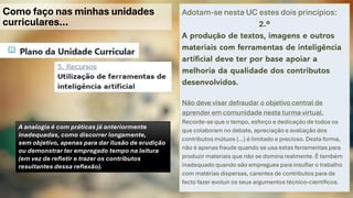Como faço nas minhas unidades
curriculares…
Adotam-se nesta UC estes dois princípios:
2.º
A produção de textos, imagens e outros
materiais com ferramentas de inteligência
artificial deve ter por base apoiar a
melhoria da qualidade dos contributos
desenvolvidos.
Não deve visar defraudar o objetivo central de
aprender em comunidade nesta turma virtual.
Recorde-se que o tempo, esforço e dedicação de todos os
que colaboram no debate, apreciação e avaliação dos
contributos mútuos (…) é limitado e precioso. Desta forma,
não é apenas fraude quando se usa estas ferramentas para
produzir materiais que não se domina realmente. É também
inadequado quando são empregues para insuflar o trabalho
com matérias dispersas, carentes de contributos para de
facto fazer evoluir os seus argumentos técnico-científicos.
A analogia é com práticas já anteriormente
inadequadas, como discorrer longamente,
sem objetivo, apenas para dar ilusão de erudição
ou demonstrar ter empregado tempo na leitura
(em vez de refletir e trazer os contributos
resultantes dessa reflexão).
 