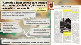 “Aprende a fazer contas para quando
não tiveres calculadora”, dizia-se na
matemática dos anos 70…
“Alguns professores (…) temem que as calculadoras possam
produzir uma geração de iletrados matemáticos, que
ficariam perdidos sem as suas máquinas.”
«professores “que consideram que os
miúdos devem ser 100% independentes.”»
“Os alunos que podem
comprar cérebros
eletrónicos terão uma
vantagem injusta sobre os
que não podem”
“a maioria dos agrupamentos
de escolas rapidamente
avançou com a proibição do
seu uso nos testes.”
“Ainda assim, o uso generalizado de calculadoras na sala de aula parece inevitável.”
TIME, 6 jan 1975
Tudo se
concretizou!
 