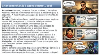 Criar sem reflexão é apenas lustro… oco!
Patavinas: Pessoal, trazemos ótimas notícias... Parabéns!
Acabou a fase de acolhimento do estágio e passaram para a
seguinte… A fase inicial nas equipas de desenvolvimento de
software!
Fezada: E há muito a fazer, malta! A empresa quer explorar
muitas API para planear o potencial delas para novos
produtos ou funcionalidades. Precisamos que as
experimentem e proponham uma pequena aplicação de
demonstração para discutirmos o potencial delas.
Ada: Há que ter em consideração a política de empresa da
SimProgramming… Temos manuais com normas e
procedimentos que devemos seguir. A prática basilar é a
adoção do estilo arquitetónico MVC para a conceção das
arquiteturas de software no desenvolvimento de projetos!
Meiabola: Isto vai ser interessante! Preparem-se para esta
nova fase pois vai ser desafiante.
Catmming:
Estarei sempre nesta sala disponível para interagir convosco e
esclarecer-vos as dúvidas nesta fase de iniciação!
Usufruam deste espaço e interajam com os vossos colegas!
 