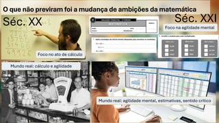 O que não previram foi a mudança de ambições da matemática
Séc. XXI
Séc. XX
Foco no ato de cálculo
Foco na agilidade mental
Mundo real: cálculo e agilidade
mental
Mundo real: agilidade mental, estimativas, sentido crítico
 