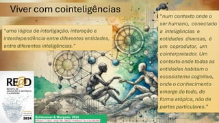 Viver com cointeligências
Schlemmer & Morgado, 2024
https://doi.org/10.34627/redvol7iss1e202403
“uma lógica de interligação, interação e
interdependência entre diferentes entidades,
entre diferentes inteligências.”
“num contexto onde o
ser humano, conectado
a inteligências e
entidades diversas, é
um coprodutor, um
cointerpretador. Um
contexto onde todas as
entidades habitam o
ecossistema cognitivo,
onde o conhecimento
emerge do todo, de
forma atópica, não de
partes particulares.”
 