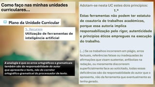 Como faço nas minhas unidades
curriculares…
Adotam-se nesta UC estes dois princípios:
1.º
Estas ferramentas não podem ter estatuto
de coautoria de trabalhos académicos,
porque essa autoria implica
responsabilização pelo rigor, autenticidade
e princípios éticos empregues na execução
do trabalho.
(…) Se os trabalhos incorrerem em plágio, erros
factuais, referências falsas ou inadequadas às
afirmações que visam sustentar, anfibolias na
redação, ou meramente discorrerem
superficialmente face ao solicitado, todas essas
deficiências são da responsabilidade do autor que o
apresenta, não da ferramenta que eventualmente as
tenha gerado.
A analogia é que os erros ortográficos e gramaticais
também são da responsabilidade do autor
que apresenta o texto, não do corretor
ortográfico-gramatical do processador de texto.
 