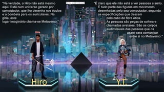 “Na verdade, o Hiro não está mesmo
aqui. Está num universo gerado por
computador, que lho desenha nos óculos
e o bombeia para os auriculares. Na
gíria, este
lugar imaginário chama-se Metaverso.”
“É claro que ele não está a ver pessoas a sério.
É tudo parte das figuras em movimento
desenhadas pelo seu computador, segundo
as especificações que descem
pelo cabo de fibra ótica.
As pessoas são peças de software
chamadas avatares. São os corpos
audiovisuais das pessoas que os
usam para comunicar
entre si no Metaverso.”
Hiro Y.T.
 