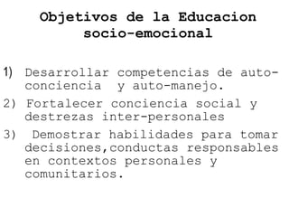 Objetivos de la Educacion socio-emocional 1)  Desarrollar competencias de auto-conciencia  y auto-manejo. 2) Fortalecer conciencia social y destrezas inter-personales  3)  Demostrar habilidades para tomar decisiones,conductas responsables en contextos personales y comunitarios. 