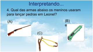Interpretando...
4. Qual das armas abaixo os meninos usaram
para lançar pedras em Leonel?
(A)
espingarda.
(B)
estilete
(C)
estilingue
 