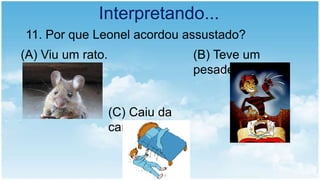 Interpretando...
11. Por que Leonel acordou assustado?
(A) Viu um rato. (B) Teve um
pesadelo.
(C) Caiu da
cama.
 