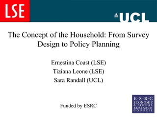 The Concept of the Household: From Survey Design to Policy Planning Ernestina Coast (LSE) Tiziana Leone (LSE) Sara Randall (UCL) Funded by ESRC 