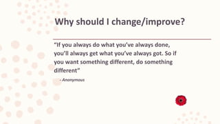 “If you always do what you’ve always done,
you’ll always get what you’ve always got. So if
you want something different, do something
different”
- Anonymous
Why should I change/improve?
 