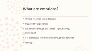  Physical re-action to our thoughts
 Triggered by experiences
 We perceive through our senses - sight, hearing,
smell, touch
 It is expressed/ communicated through our behavior
 Feelings
What are emotions?
 