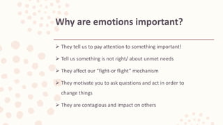  They tell us to pay attention to something important!
 Tell us something is not right/ about unmet needs
 They affect our “fight-or flight” mechanism
 They motivate you to ask questions and act in order to
change things
 They are contagious and impact on others
Why are emotions important?
 