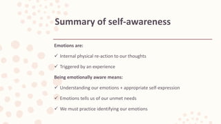 Emotions are:
 Internal physical re-action to our thoughts
 Triggered by an experience
Being emotionally aware means:
 Understanding our emotions + appropriate self-expression
 Emotions tells us of our unmet needs
 We must practice identifying our emotions
Summary of self-awareness
 