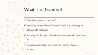  “Catching yourself in the act”
 Becoming aware of your “internal cues” and choosing an
appropriate response
 Knowing the thoughts behind the emotions and challenging
it!
 Taking ownership for your emotions, needs, thoughts,
actions!
What is self-control?
 