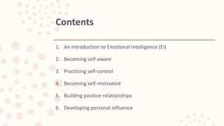 Contents
1. An introduction to Emotional Intelligence (EI)
2. Becoming self-aware
3. Practicing self-control
4. Becoming self-motivated
5. Building positive relationships
6. Developing personal influence
 