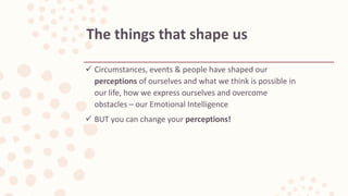  Circumstances, events & people have shaped our
perceptions of ourselves and what we think is possible in
our life, how we express ourselves and overcome
obstacles – our Emotional Intelligence
 BUT you can change your perceptions!
The things that shape us
 