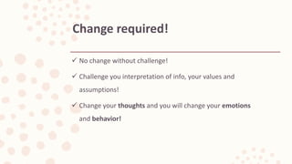  No change without challenge!
 Challenge you interpretation of info, your values and
assumptions!
 Change your thoughts and you will change your emotions
and behavior!
Change required!
 