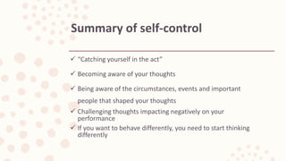  “Catching yourself in the act”
 Becoming aware of your thoughts
 Being aware of the circumstances, events and important
people that shaped your thoughts
 Challenging thoughts impacting negatively on your
performance
 If you want to behave differently, you need to start thinking
differently
Summary of self-control
 