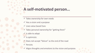  Takes ownership for own needs
 Has a vision and a purpose
 Lives value based lives
 Takes personal ownership for “getting there”
 Is able to adapt
 Is optimistic
 Does not accept “failure” as the end of the road
 Persists
 Aligns thoughts and emotions to the vision and purpose.
A self-motivated person…
 
